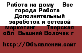Работа на дому  - Все города Работа » Дополнительный заработок и сетевой маркетинг   . Тверская обл.,Вышний Волочек г.